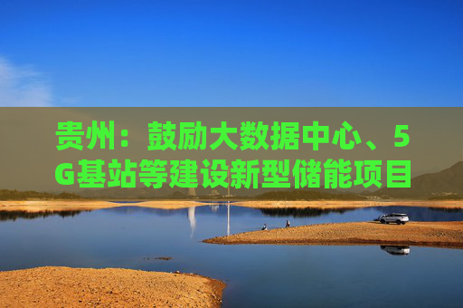 贵州：鼓励大数据中心、5G基站等建设新型储能项目