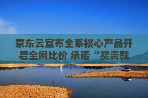 京东云宣布全系核心产品开启全网比价 承诺“买贵就赔”