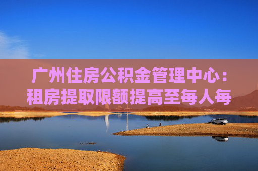 广州住房公积金管理中心：租房提取限额提高至每人每月1400元