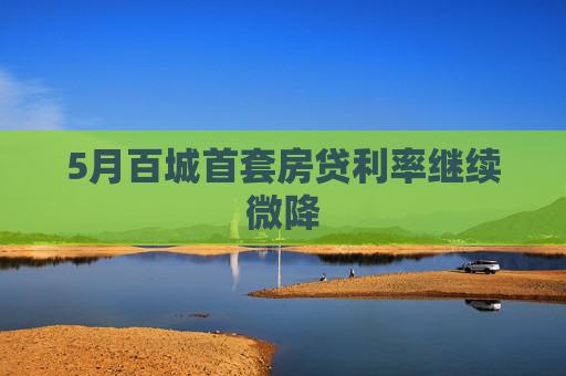 5月百城首套房贷利率继续微降