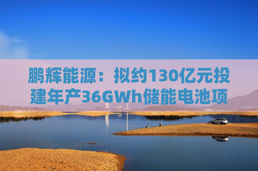 鹏辉能源:拟约130亿元投建年产36GWh储能电池项目