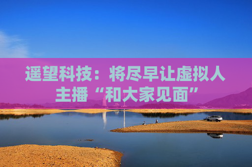 遥望科技：将尽早让虚拟人主播“和大家见面”