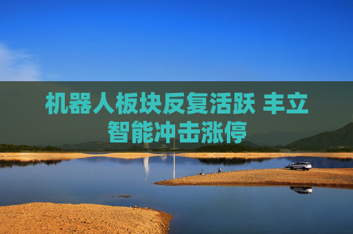 机器人板块反复活跃 丰立智能冲击涨停