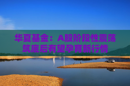 华夏基金：A股阶段性震荡筑底后有望孕育新行情