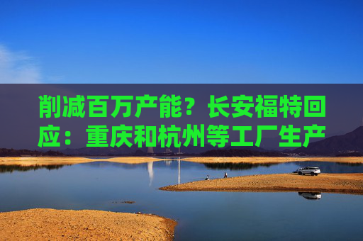 削减百万产能？长安福特回应：重庆和杭州等工厂生产正常