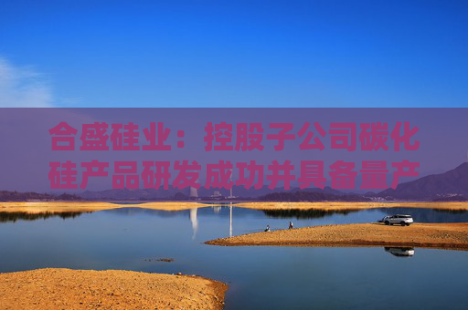 合盛硅业：控股子公司碳化硅产品研发成功并具备量产能力