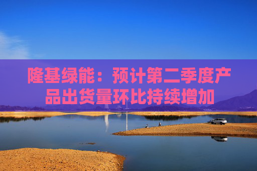 隆基绿能：预计第二季度产品出货量环比持续增加