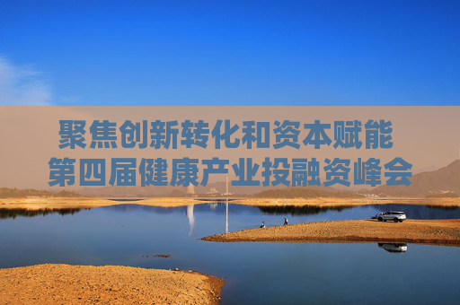 聚焦创新转化和资本赋能 第四届健康产业投融资峰会举行