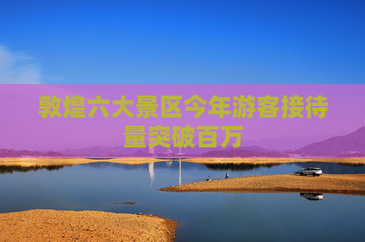 敦煌六大景区今年游客接待量突破百万