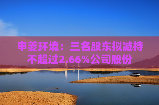 申菱环境：三名股东拟减持不超过2.66%公司股份