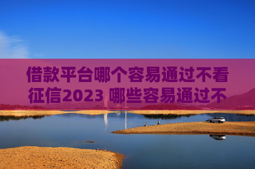 借款平台哪个容易通过不看征信2023 哪些容易通过不看征信