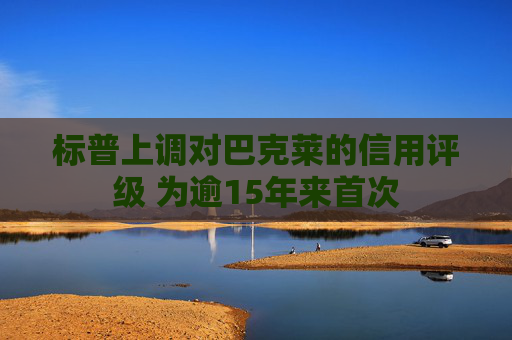 标普上调对巴克莱的信用评级 为逾15年来首次