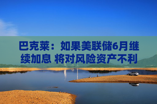 巴克莱：如果美联储6月继续加息 将对风险资产不利