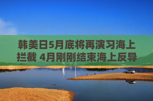 韩美日5月底将再演习海上拦截 4月刚刚结束海上反导联演