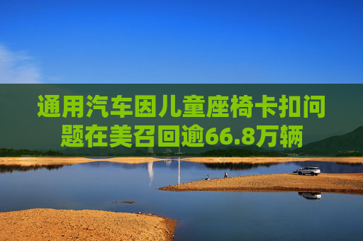 通用汽车因儿童座椅卡扣问题在美召回逾66.8万辆