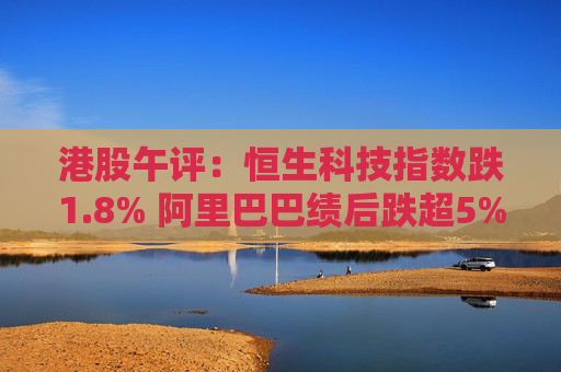 港股午评：恒生科技指数跌1.8% 阿里巴巴绩后跌超5%