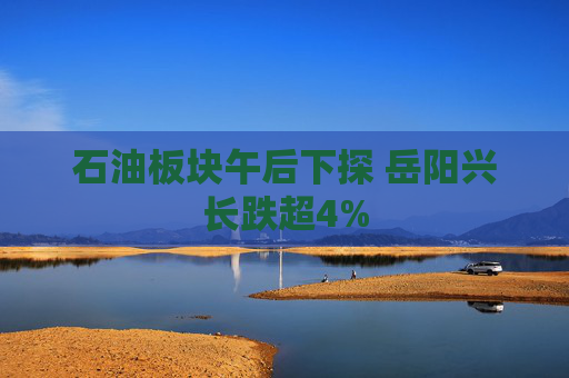 石油板块午后下探 岳阳兴长跌超4%