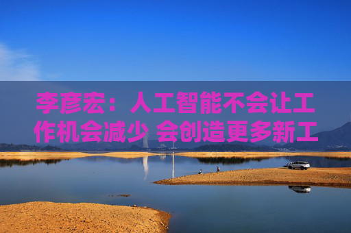 李彦宏：人工智能不会让工作机会减少 会创造更多新工作岗位