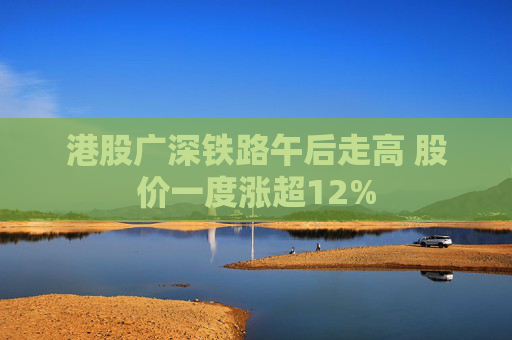 港股广深铁路午后走高 股价一度涨超12%