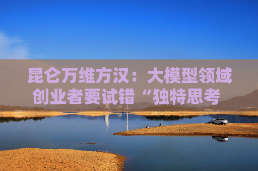 昆仑万维方汉:大模型领域创业者要试错“独特思考 快速失败”