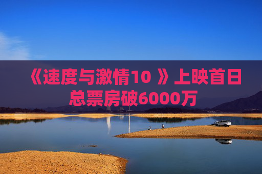 《速度与激情10 》上映首日 总票房破6000万