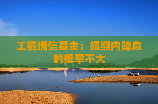 工银瑞信基金：短期内降息的概率不大
