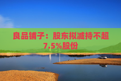 良品铺子：股东拟减持不超7.5%股份