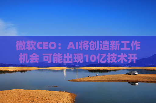 微软CEO：AI将创造新工作机会 可能出现10亿技术开发者