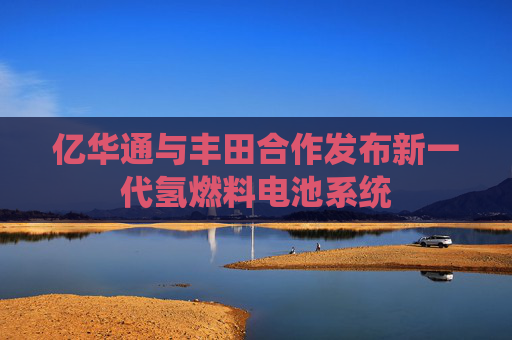 亿华通与丰田合作发布新一代氢燃料电池系统