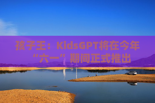 孩子王：KidsGPT将在今年“六一”期间正式推出