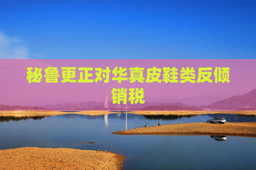 秘鲁更正对华真皮鞋类反倾销税