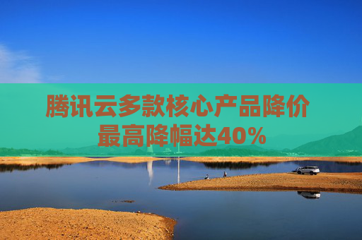 腾讯云多款核心产品降价 最高降幅达40%