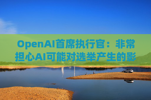 OpenAI首席执行官：非常担心AI可能对选举产生的影响