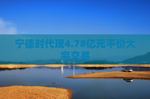 宁德时代现4.78亿元平价大宗交易