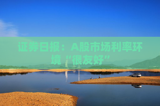 证券日报：A股市场利率环境“很友好”