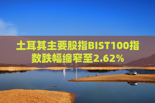 土耳其主要股指BIST100指数跌幅缩窄至2.62%