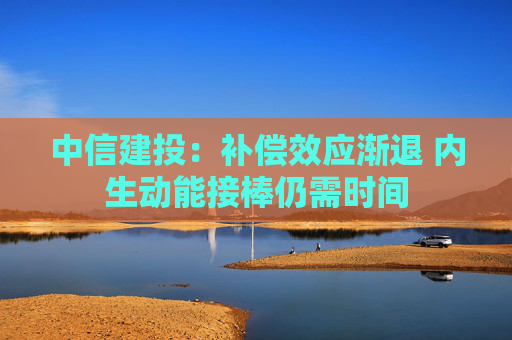 中信建投：补偿效应渐退 内生动能接棒仍需时间