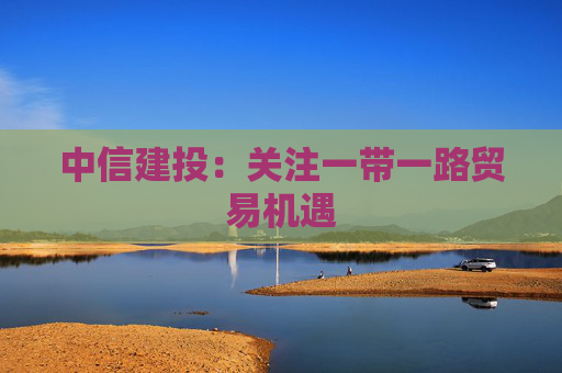 中信建投：关注一带一路贸易机遇