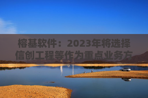 榕基软件：2023年将选择信创工程等作为重点业务方向