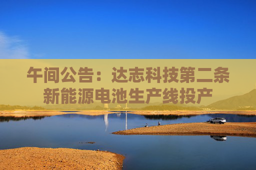 午间公告：达志科技第二条新能源电池生产线投产