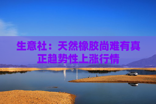 生意社：天然橡胶尚难有真正趋势性上涨行情