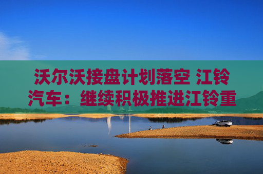 沃尔沃接盘计划落空 江铃汽车：继续积极推进江铃重汽重组