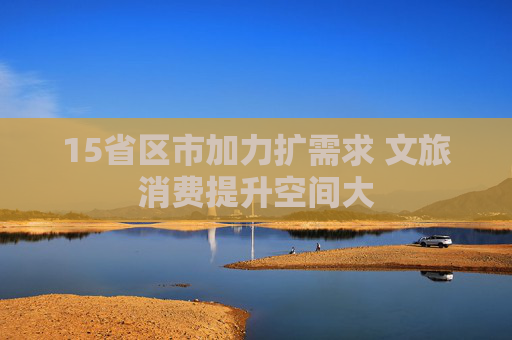 15省区市加力扩需求 文旅消费提升空间大