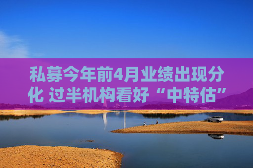 私募今年前4月业绩出现分化 过半机构看好“中特估”行情
