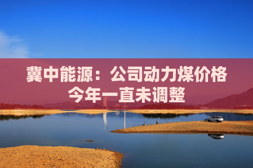 冀中能源：公司动力煤价格今年一直未调整