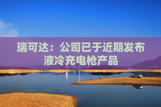 瑞可达：公司已于近期发布液冷充电枪产品