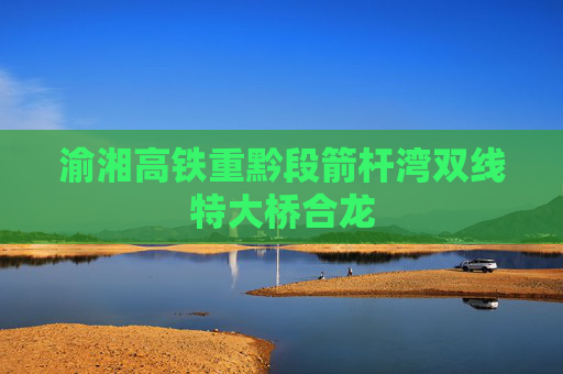 渝湘高铁重黔段箭杆湾双线特大桥合龙