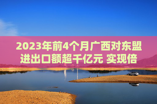 2023年前4个月广西对东盟进出口额超千亿元 实现倍增