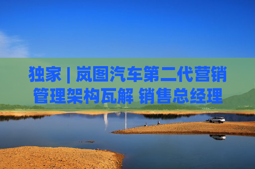 独家 | 岚图汽车第二代营销管理架构瓦解 销售总经理余飞离职
