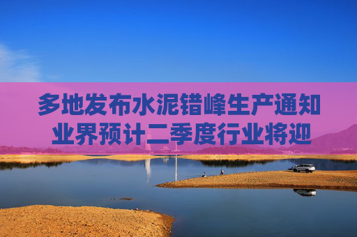 多地发布水泥错峰生产通知 业界预计二季度行业将迎盈利改善拐点